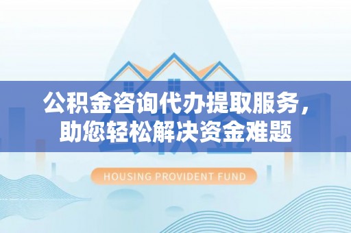 顺昌公积金咨询代办提取服务，助您轻松解决资金难题