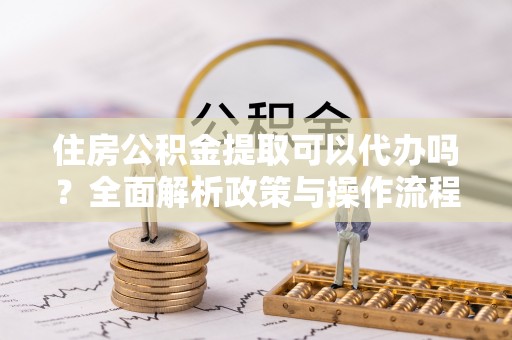 顺昌住房公积金提取可以代办吗？全面解析政策与操作流程