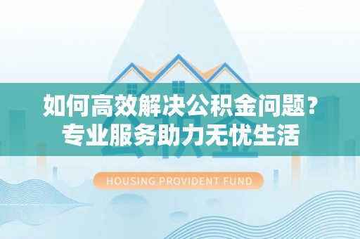 顺昌如何高效解决公积金问题？专业服务助力无忧生活