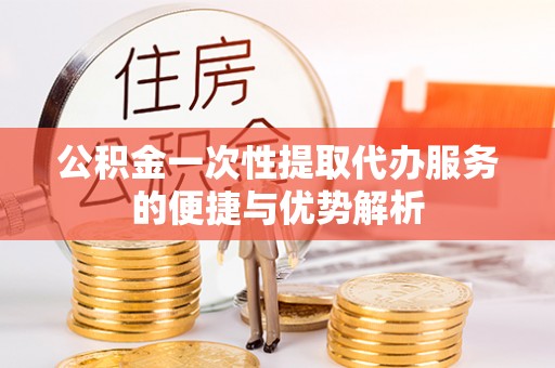 顺昌公积金一次性提取代办服务的便捷与优势解析