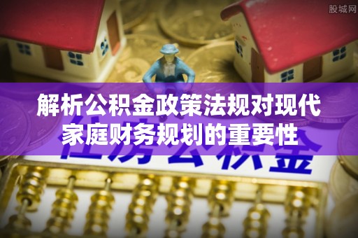顺昌解析公积金政策法规对现代家庭财务规划的重要性