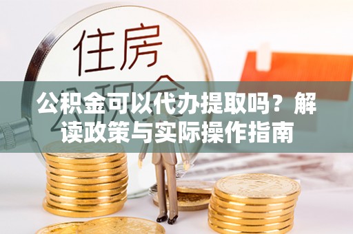 顺昌公积金可以代办提取吗？解读政策与实际操作指南