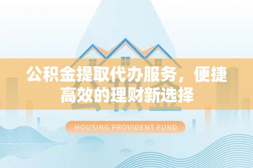 顺昌公积金提取代办服务，便捷高效的理财新选择