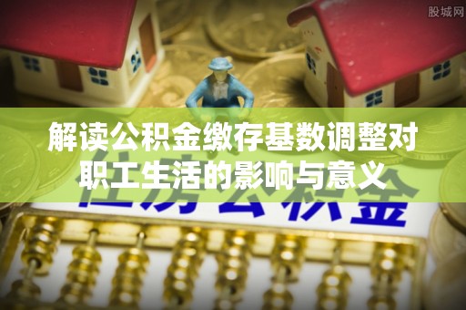 顺昌解读公积金缴存基数调整对职工生活的影响与意义