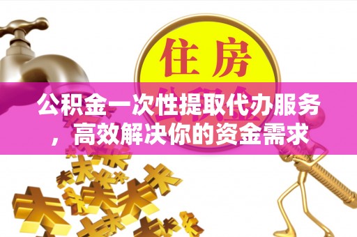 顺昌公积金一次性提取代办服务，高效解决你的资金需求