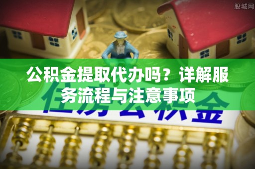 顺昌公积金提取代办吗？详解服务流程与注意事项