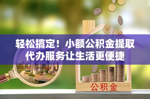 顺昌轻松搞定！小额公积金提取代办服务让生活更便捷