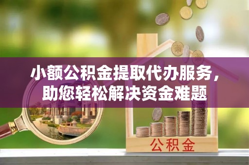 顺昌小额公积金提取代办服务，助您轻松解决资金难题