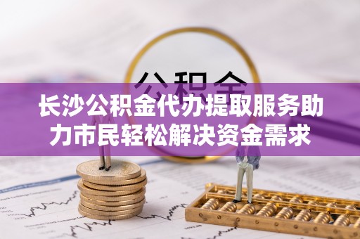 顺昌长沙公积金代办提取服务助力市民轻松解决资金需求