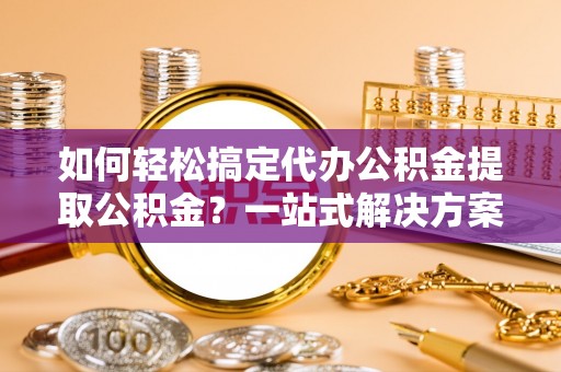 顺昌如何轻松搞定代办公积金提取公积金？一站式解决方案