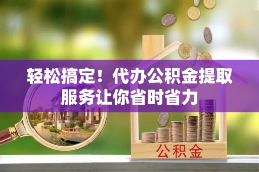 顺昌轻松搞定！代办公积金提取服务让你省时省力
