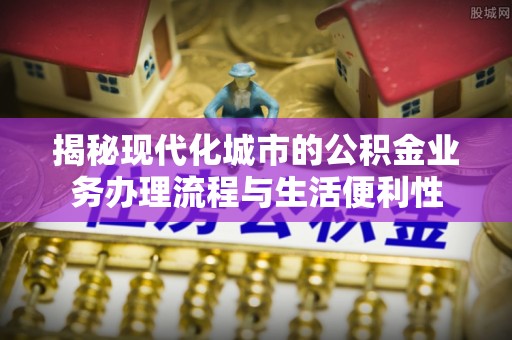 顺昌揭秘现代化城市的公积金业务办理流程与生活便利性