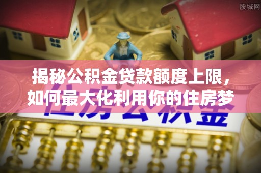 顺昌揭秘公积金贷款额度上限，如何最大化利用你的住房梦想资金？