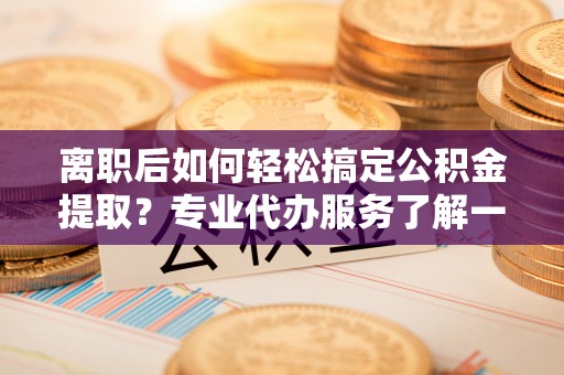 顺昌离职后如何轻松搞定公积金提取？专业代办服务了解一下