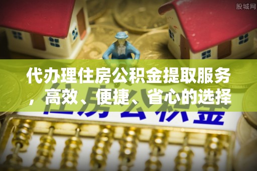 顺昌代办理住房公积金提取服务，高效、便捷、省心的选择