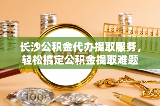 顺昌长沙公积金代办提取服务，轻松搞定公积金提取难题