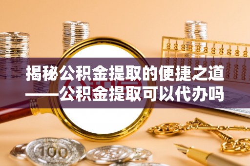 顺昌揭秘公积金提取的便捷之道——公积金提取可以代办吗？