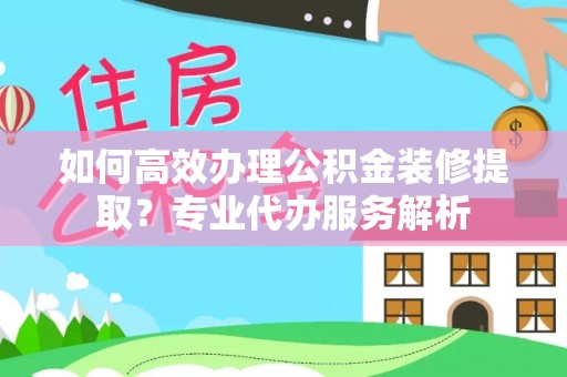 顺昌如何高效办理公积金装修提取？专业代办服务解析