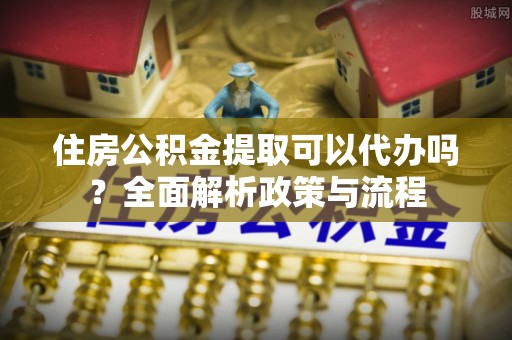 顺昌住房公积金提取可以代办吗？全面解析政策与流程