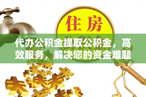 顺昌代办公积金提取公积金，高效服务，解决您的资金难题