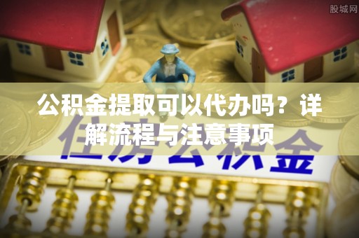 顺昌公积金提取可以代办吗？详解流程与注意事项