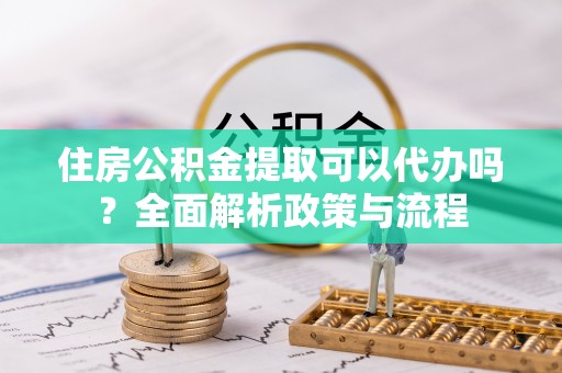 顺昌住房公积金提取可以代办吗？全面解析政策与流程