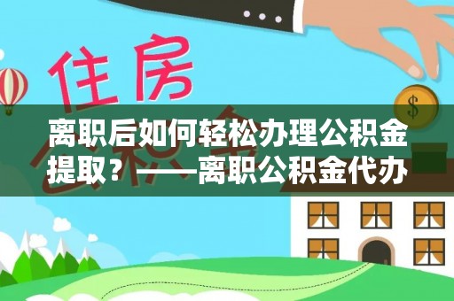 顺昌离职后如何轻松办理公积金提取？——离职公积金代办提取服务详解