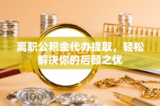 顺昌离职公积金代办提取，轻松解决你的后顾之忧