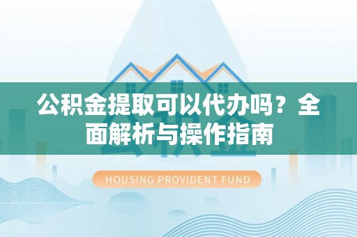 顺昌公积金提取可以代办吗？全面解析与操作指南