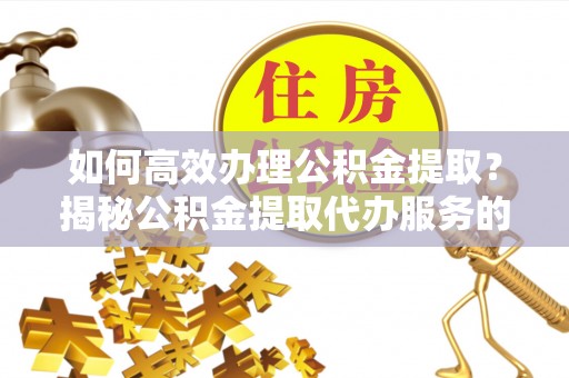 顺昌如何高效办理公积金提取？揭秘公积金提取代办服务的优势与注意事项
