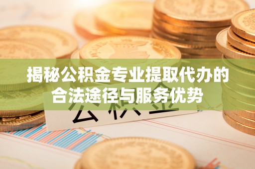顺昌揭秘公积金专业提取代办的合法途径与服务优势