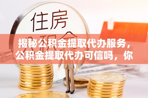 顺昌揭秘公积金提取代办服务，公积金提取代办可信吗，你需要知道的真相