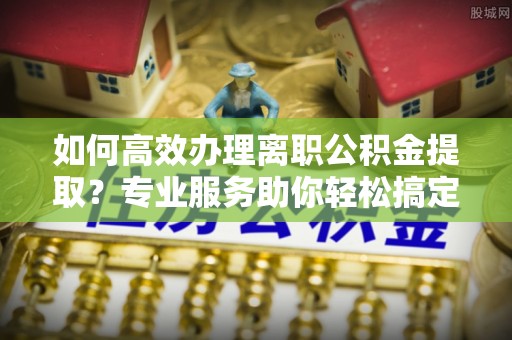 顺昌如何高效办理离职公积金提取？专业服务助你轻松搞定