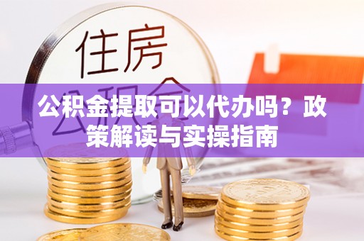 顺昌公积金提取可以代办吗？政策解读与实操指南