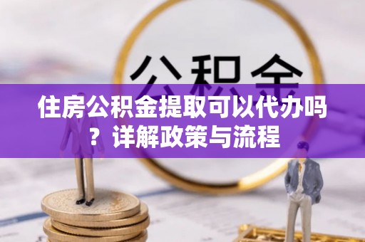 顺昌住房公积金提取可以代办吗？详解政策与流程