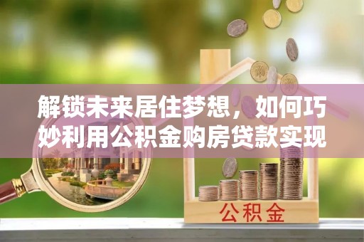 顺昌解锁未来居住梦想，如何巧妙利用公积金购房贷款实现房产投资