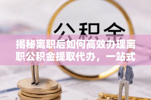 顺昌揭秘离职后如何高效办理离职公积金提取代办，一站式服务全解析