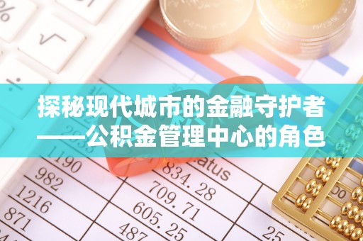顺昌探秘现代城市的金融守护者——公积金管理中心的角色与使命