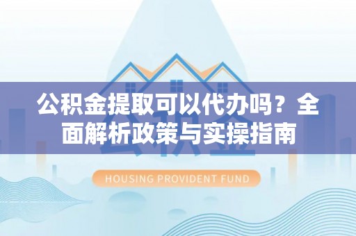 顺昌公积金提取可以代办吗？全面解析政策与实操指南