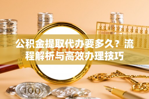 顺昌公积金提取代办要多久？流程解析与高效办理技巧