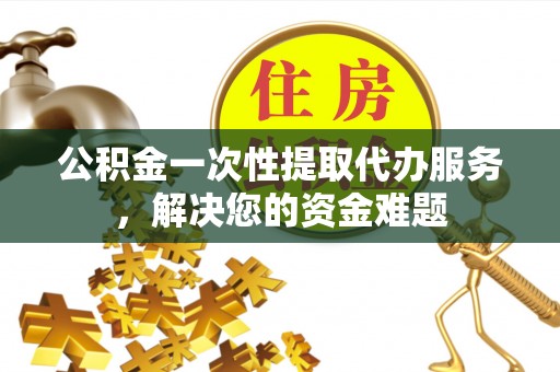 顺昌公积金一次性提取代办服务，解决您的资金难题