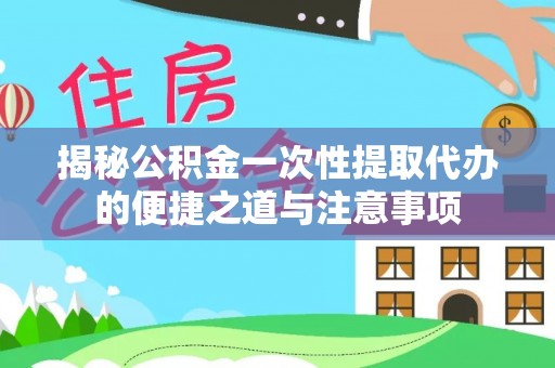 顺昌揭秘公积金一次性提取代办的便捷之道与注意事项
