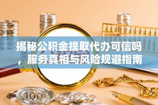 顺昌揭秘公积金提取代办可信吗，服务真相与风险规避指南
