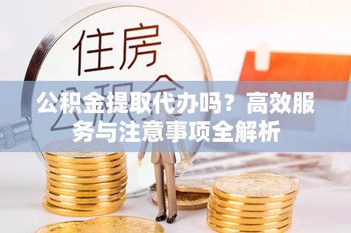 顺昌公积金提取代办吗？高效服务与注意事项全解析