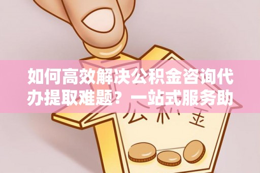 顺昌如何高效解决公积金咨询代办提取难题？一站式服务助您轻松搞定