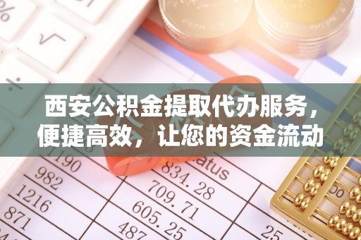 顺昌西安公积金提取代办服务，便捷高效，让您的资金流动无忧