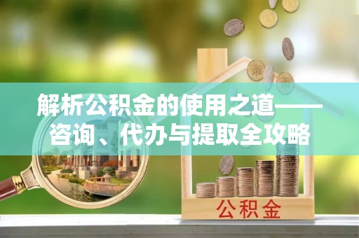 顺昌解析公积金的使用之道——咨询、代办与提取全攻略