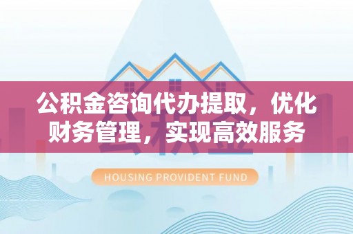 顺昌公积金咨询代办提取，优化财务管理，实现高效服务