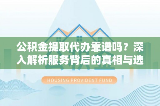 顺昌公积金提取代办靠谱吗？深入解析服务背后的真相与选择指南