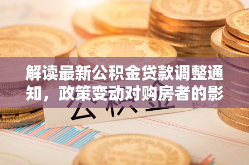 顺昌解读最新公积金贷款调整通知，政策变动对购房者的影响